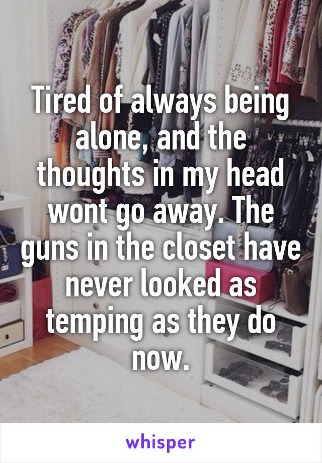 Tired of always being alone, and the thoughts in my head wont go away. The guns in the closet have never looked as temping as they do now.