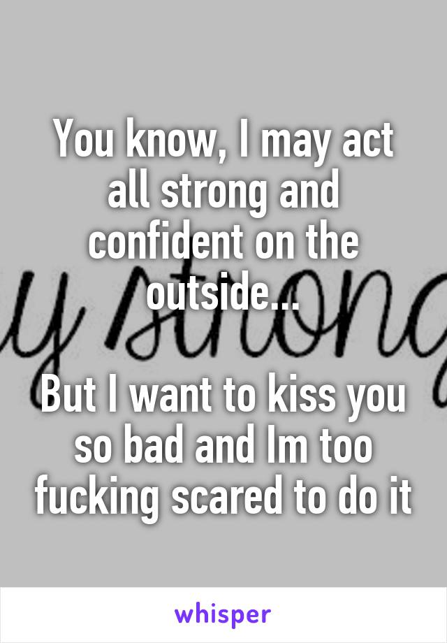 You know, I may act all strong and confident on the outside...

But I want to kiss you so bad and Im too fucking scared to do it
