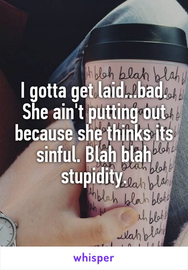 I gotta get laid...bad. She ain't putting out because she thinks its sinful. Blah blah stupidity.