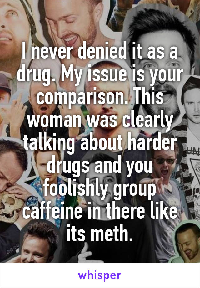 I never denied it as a drug. My issue is your comparison. This woman was clearly talking about harder drugs and you foolishly group caffeine in there like its meth.