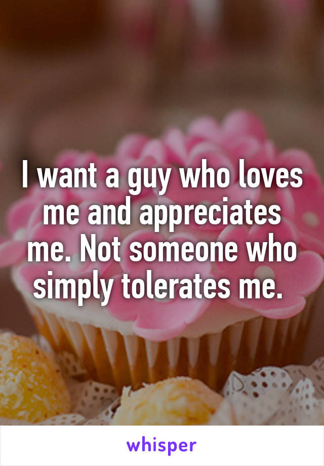 I want a guy who loves me and appreciates me. Not someone who simply tolerates me. 