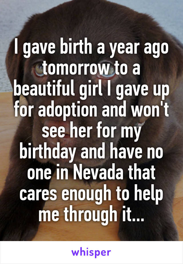 I gave birth a year ago tomorrow to a beautiful girl I gave up for adoption and won't see her for my birthday and have no one in Nevada that cares enough to help me through it...
