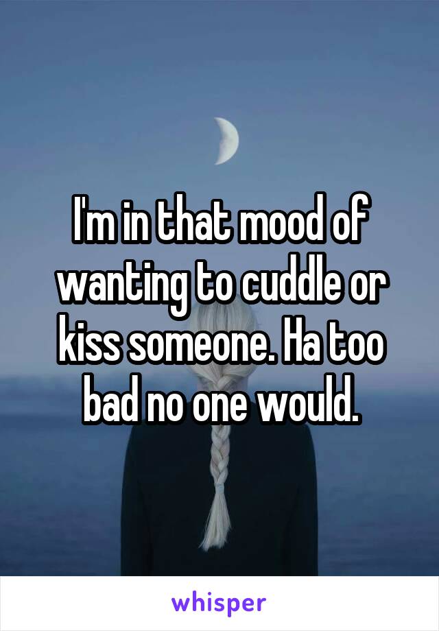 I'm in that mood of wanting to cuddle or kiss someone. Ha too bad no one would.