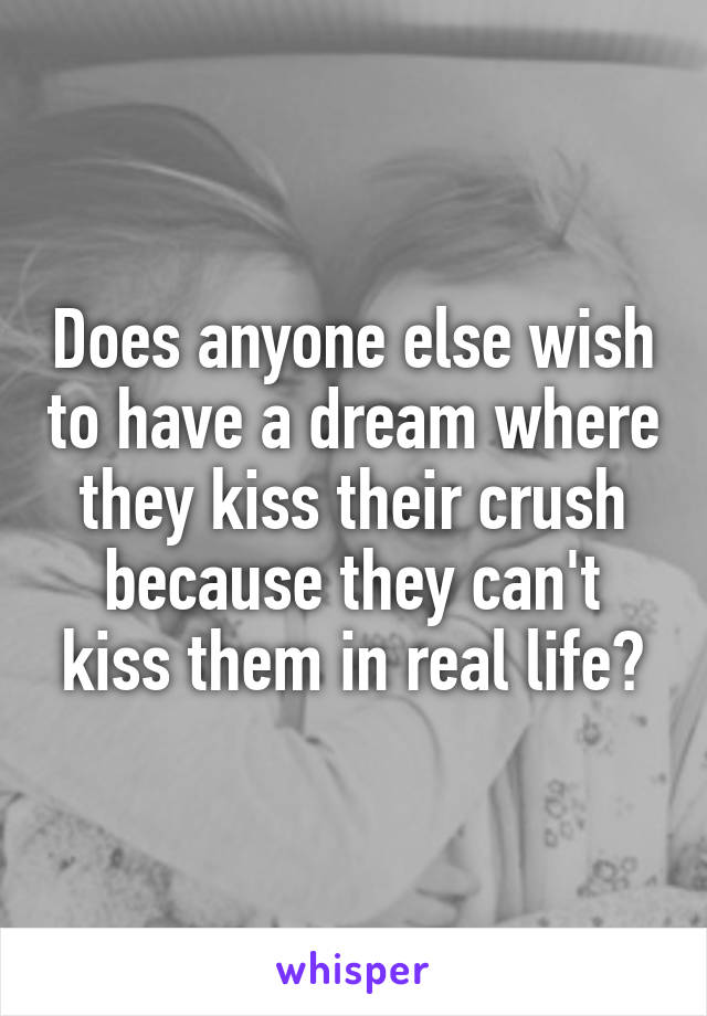 Does anyone else wish to have a dream where they kiss their crush because they can't kiss them in real life?