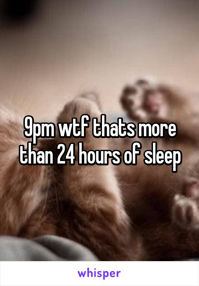 9pm wtf thats more than 24 hours of sleep