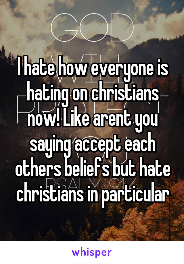 I hate how everyone is hating on christians now! Like arent you saying accept each others beliefs but hate christians in particular