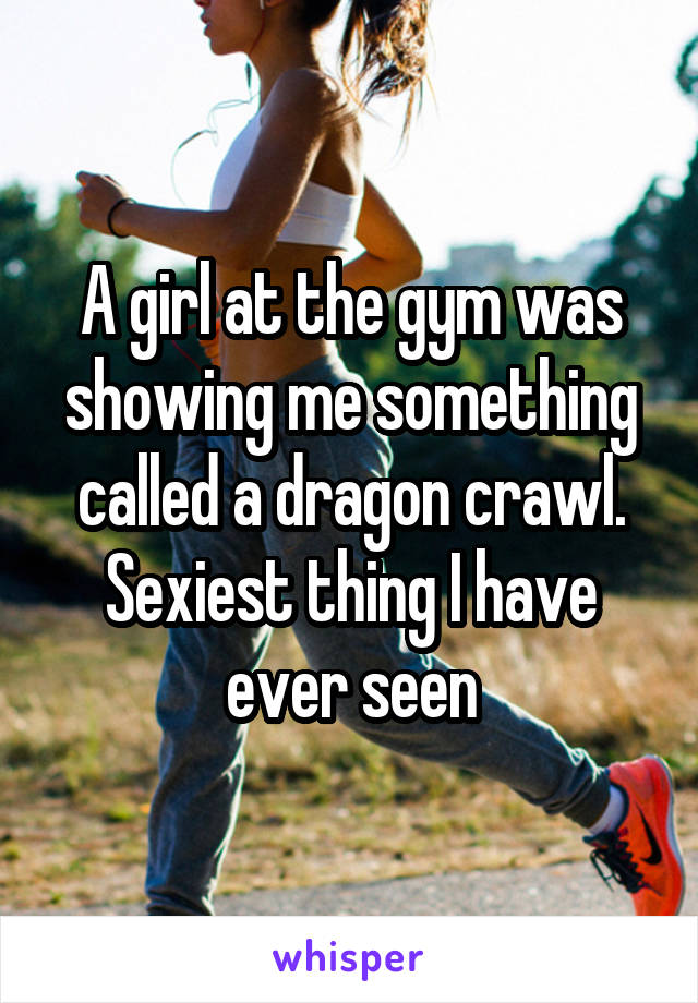 A girl at the gym was showing me something called a dragon crawl. Sexiest thing I have ever seen