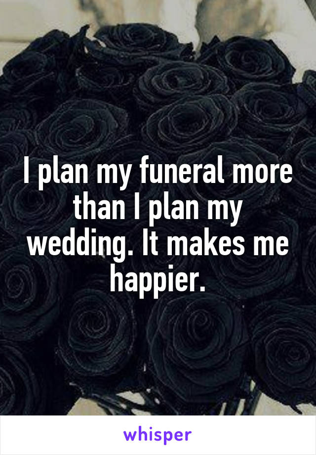 I plan my funeral more than I plan my wedding. It makes me happier.