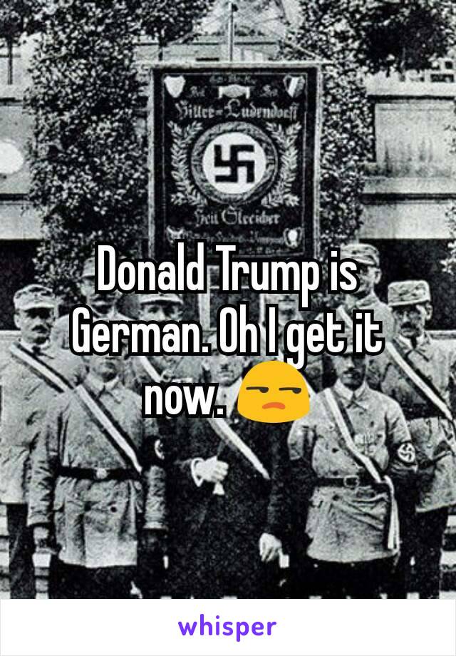 Donald Trump is German. Oh I get it now. 😒