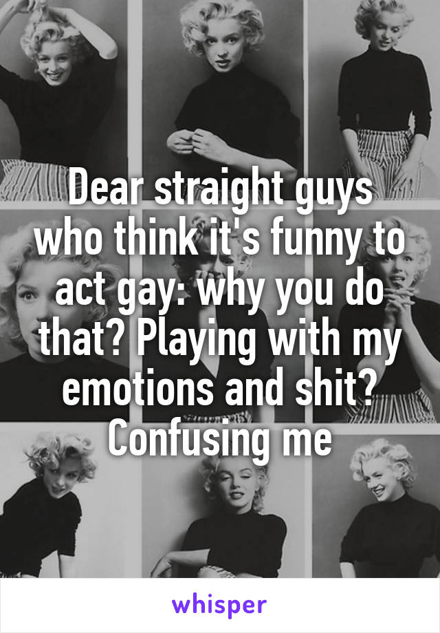 Dear straight guys who think it's funny to act gay: why you do that? Playing with my emotions and shit? Confusing me