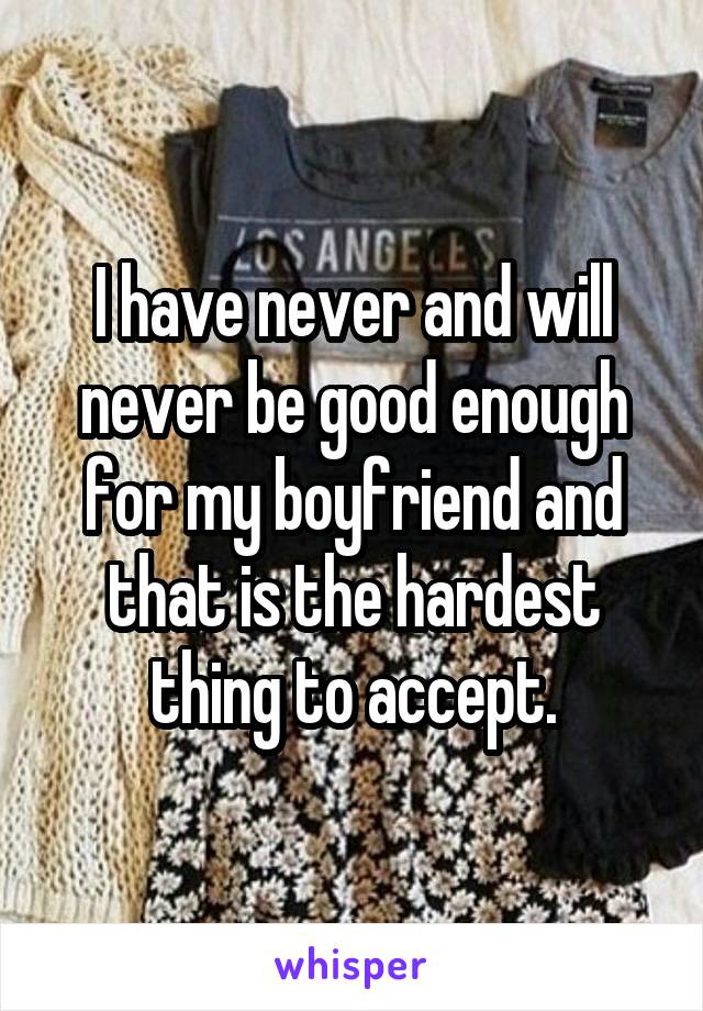 I have never and will never be good enough for my boyfriend and that is the hardest thing to accept.