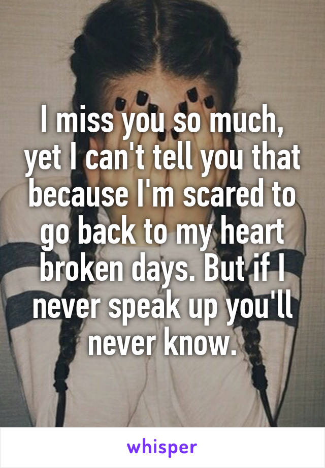 I miss you so much, yet I can't tell you that because I'm scared to go back to my heart broken days. But if I never speak up you'll never know.