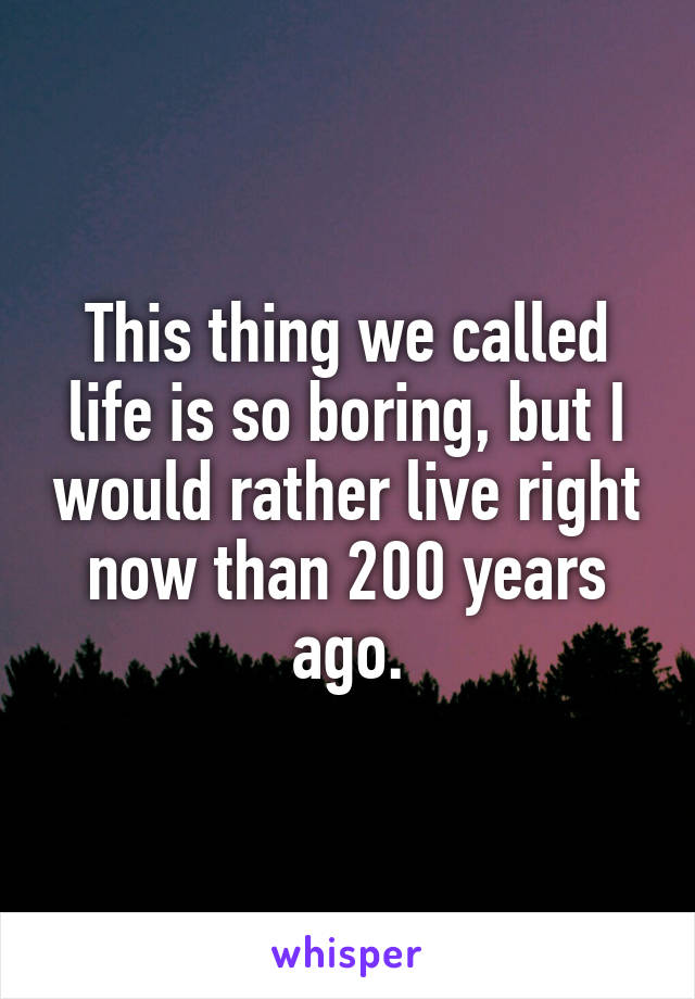 This thing we called life is so boring, but I would rather live right now than 200 years ago.