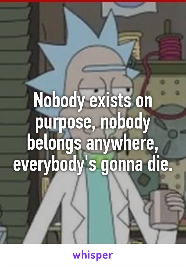 Nobody exists on purpose, nobody belongs anywhere, everybody's gonna die.