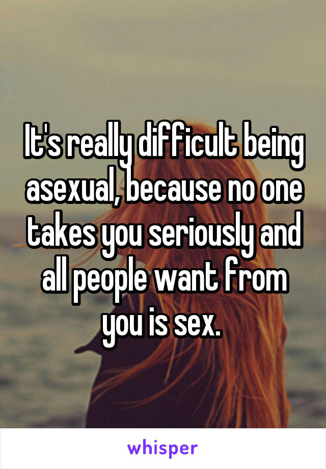 It's really difficult being asexual, because no one takes you seriously and all people want from you is sex. 