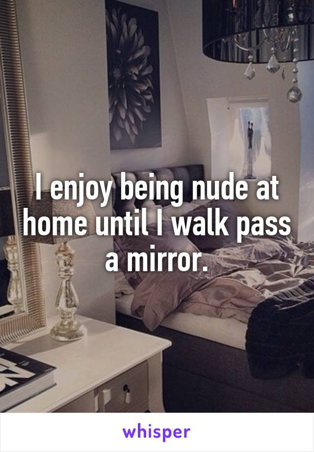 I enjoy being nude at home until I walk pass a mirror.