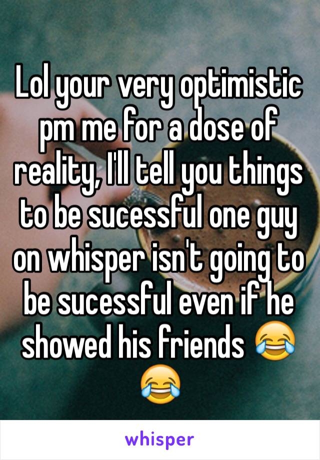 Lol your very optimistic pm me for a dose of reality, I'll tell you things to be sucessful one guy on whisper isn't going to be sucessful even if he showed his friends 😂😂