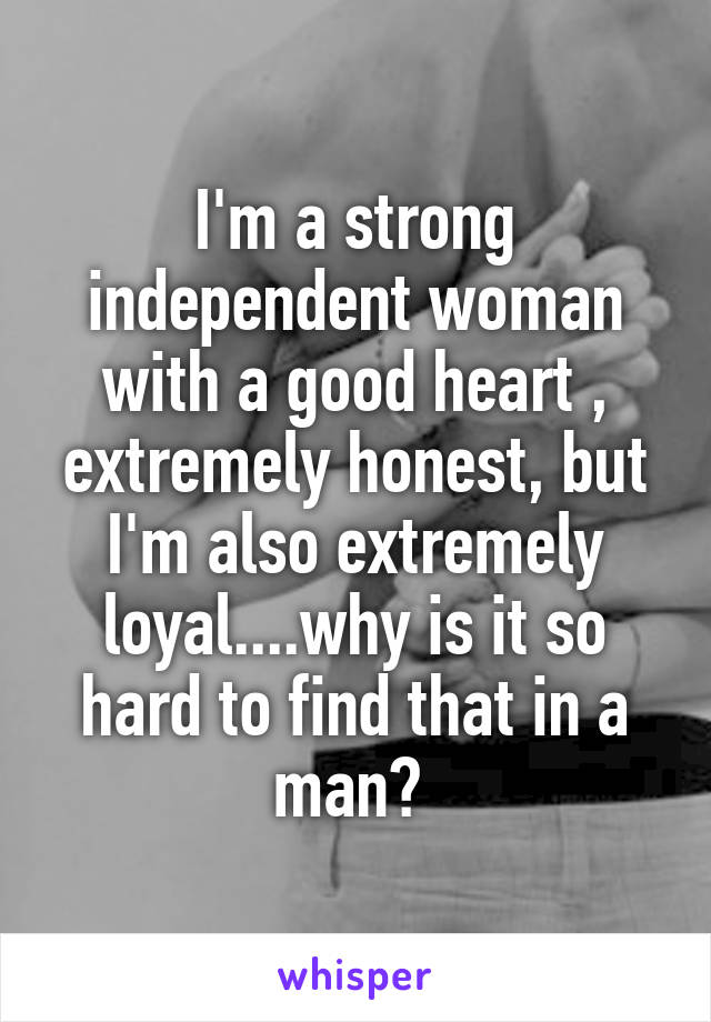 I'm a strong independent woman with a good heart , extremely honest, but I'm also extremely loyal....why is it so hard to find that in a man? 