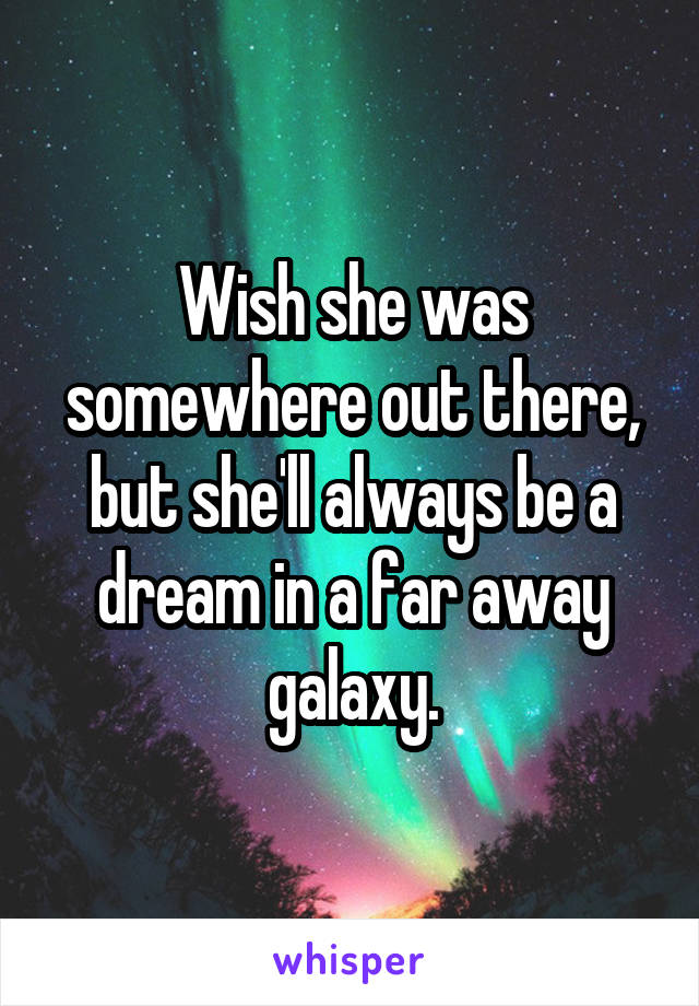 Wish she was somewhere out there, but she'll always be a dream in a far away galaxy.