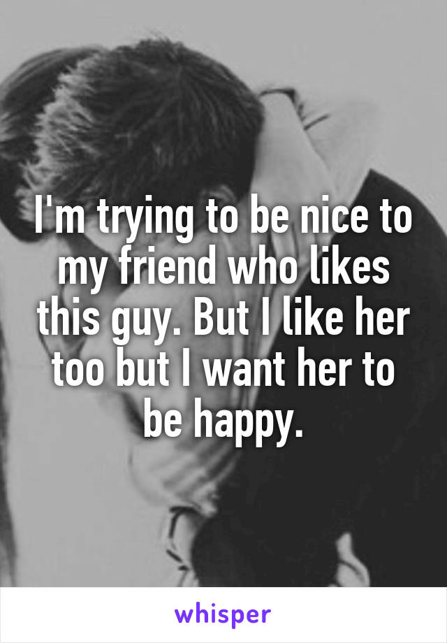 I'm trying to be nice to my friend who likes this guy. But I like her too but I want her to be happy.