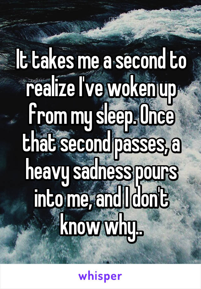 It takes me a second to realize I've woken up from my sleep. Once that second passes, a heavy sadness pours into me, and I don't know why..