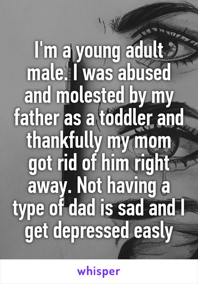 I'm a young adult male. I was abused and molested by my father as a toddler and thankfully my mom got rid of him right away. Not having a type of dad is sad and I get depressed easly