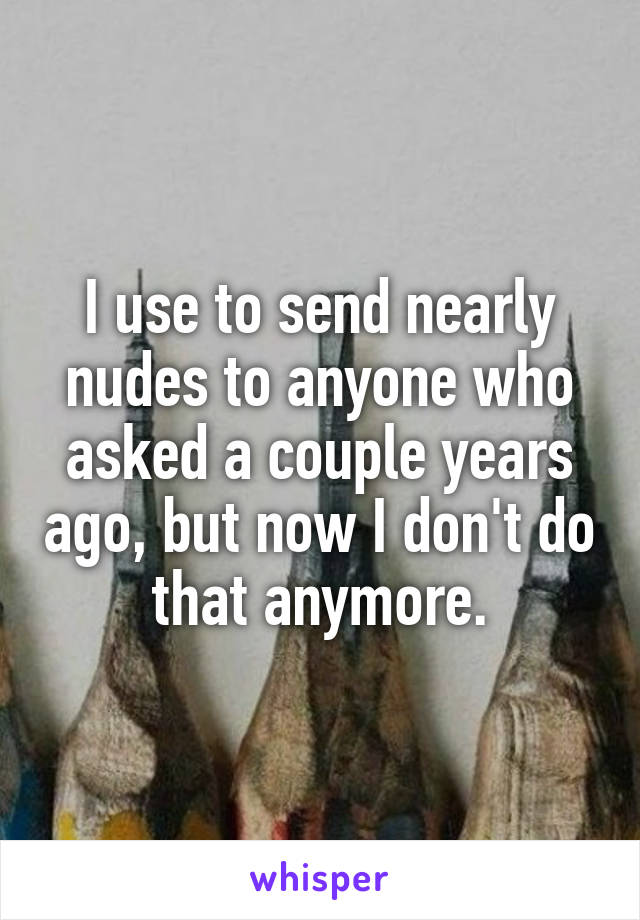 I use to send nearly nudes to anyone who asked a couple years ago, but now I don't do that anymore.