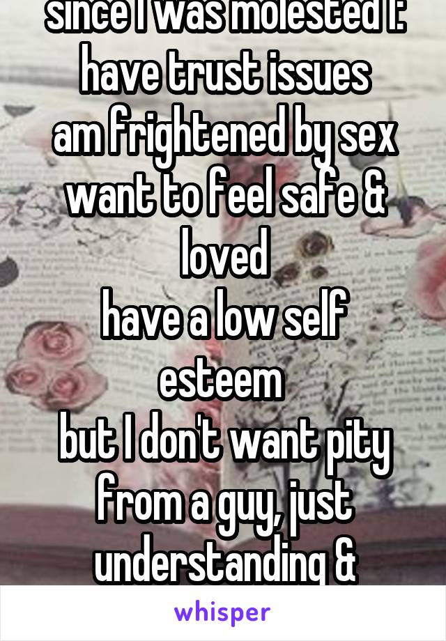 since I was molested I:
have trust issues
am frightened by sex
want to feel safe & loved
have a low self esteem 
but I don't want pity from a guy, just understanding & commitment 