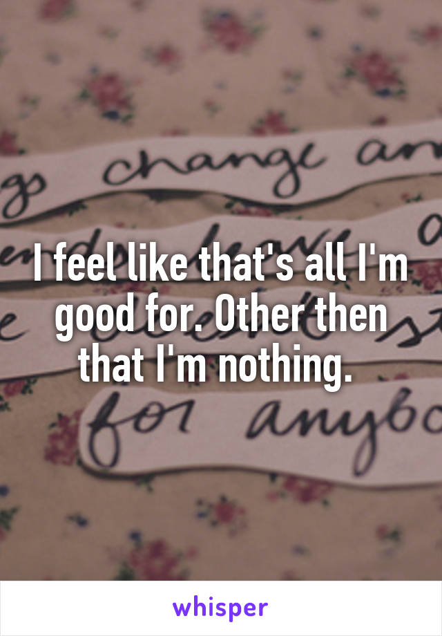 I feel like that's all I'm good for. Other then that I'm nothing. 