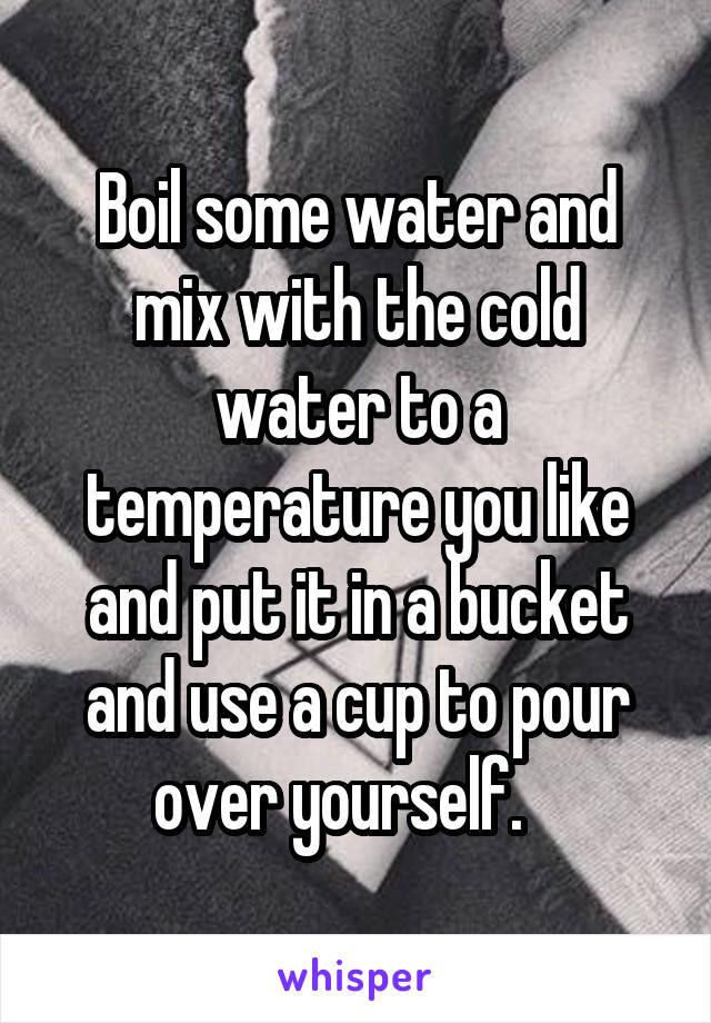 Boil some water and mix with the cold water to a temperature you like and put it in a bucket and use a cup to pour over yourself.   