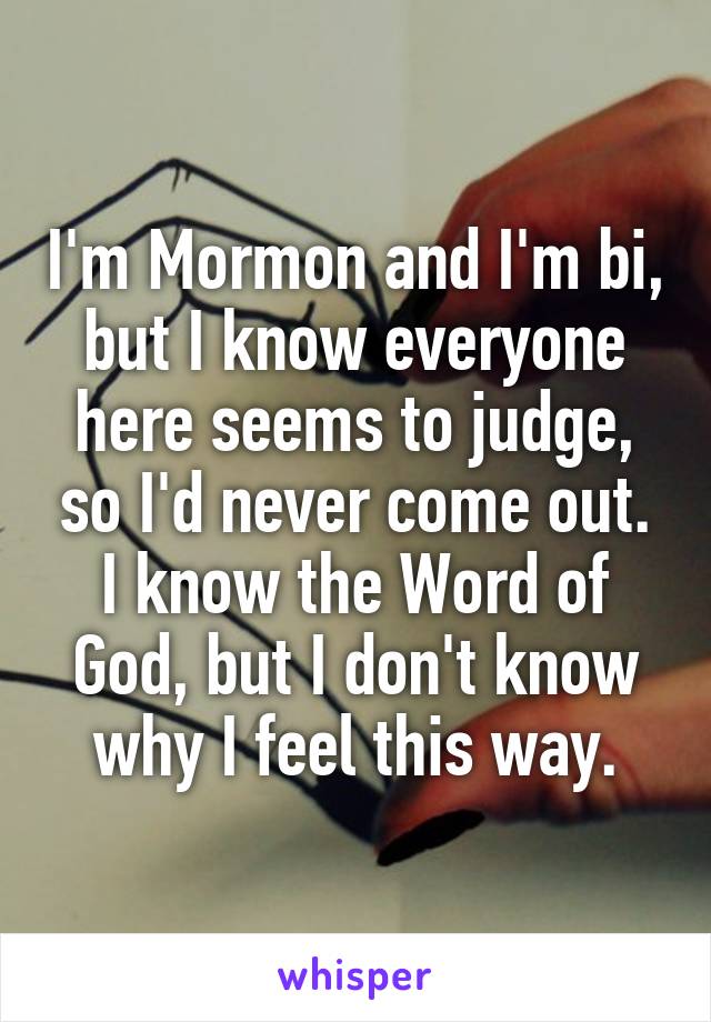 I'm Mormon and I'm bi, but I know everyone here seems to judge, so I'd never come out. I know the Word of God, but I don't know why I feel this way.