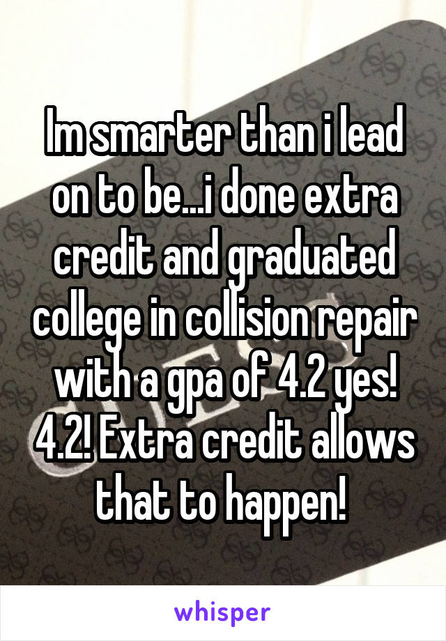 Im smarter than i lead on to be...i done extra credit and graduated college in collision repair with a gpa of 4.2 yes! 4.2! Extra credit allows that to happen! 