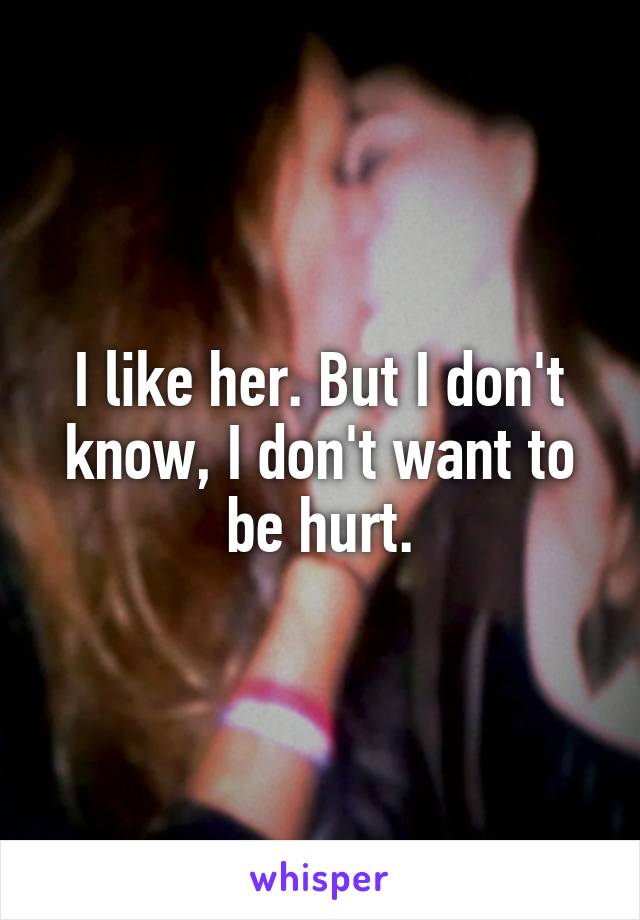 I like her. But I don't know, I don't want to be hurt.