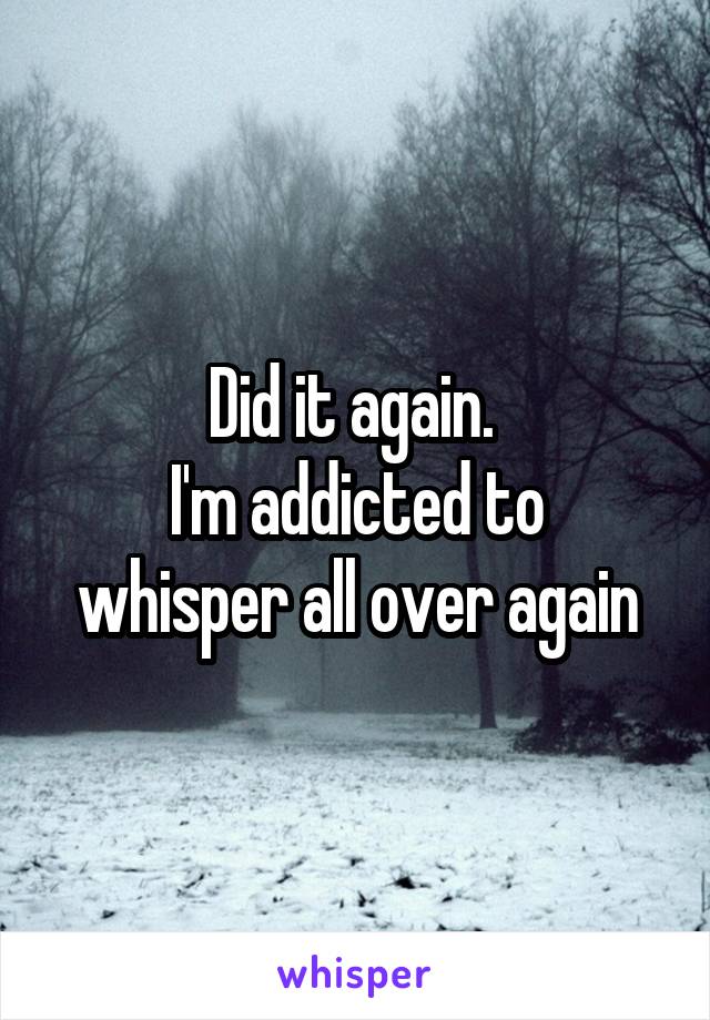 Did it again. 
I'm addicted to whisper all over again