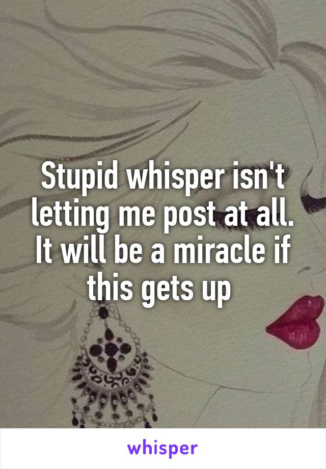 Stupid whisper isn't letting me post at all. It will be a miracle if this gets up 