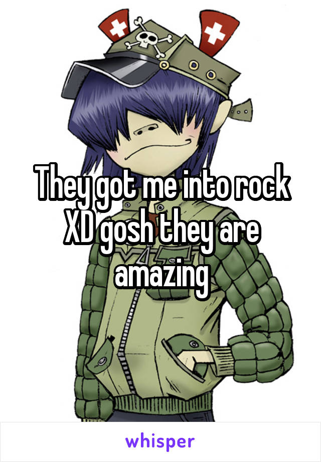 They got me into rock XD gosh they are amazing