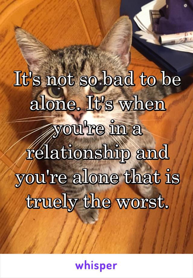 It's not so bad to be alone. It's when you're in a relationship and you're alone that is truely the worst.