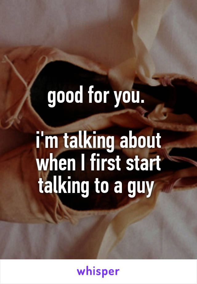 good for you. 

i'm talking about when I first start talking to a guy 
