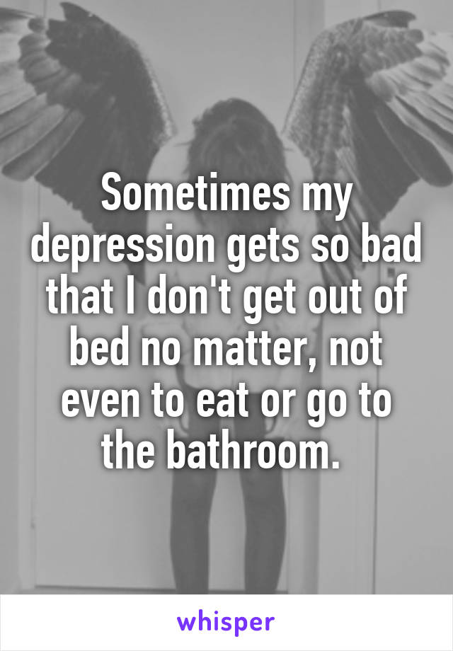 Sometimes my depression gets so bad that I don't get out of bed no matter, not even to eat or go to the bathroom. 
