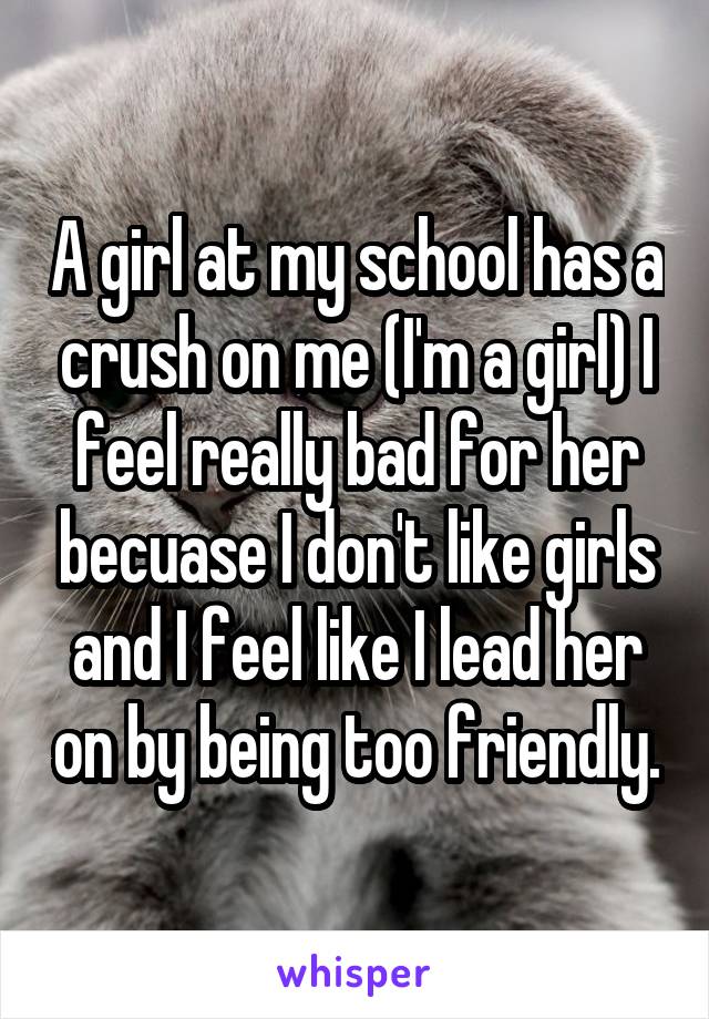 A girl at my school has a crush on me (I'm a girl) I feel really bad for her becuase I don't like girls and I feel like I lead her on by being too friendly.