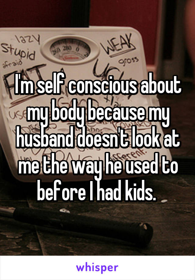 I'm self conscious about my body because my husband doesn't look at me the way he used to before I had kids. 