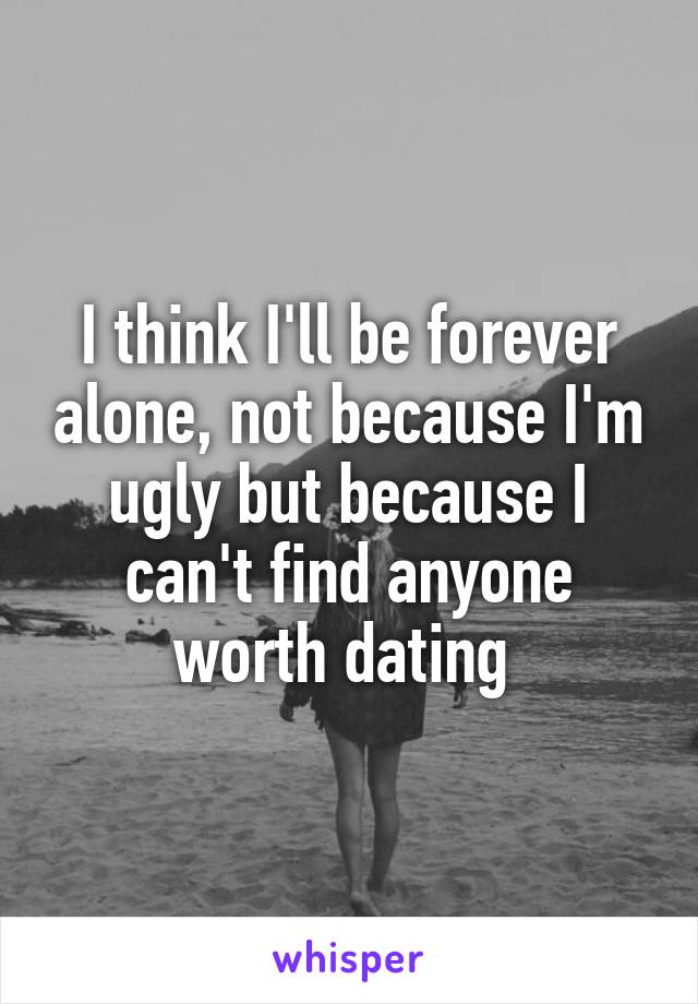 I think I'll be forever alone, not because I'm ugly but because I can't find anyone worth dating 