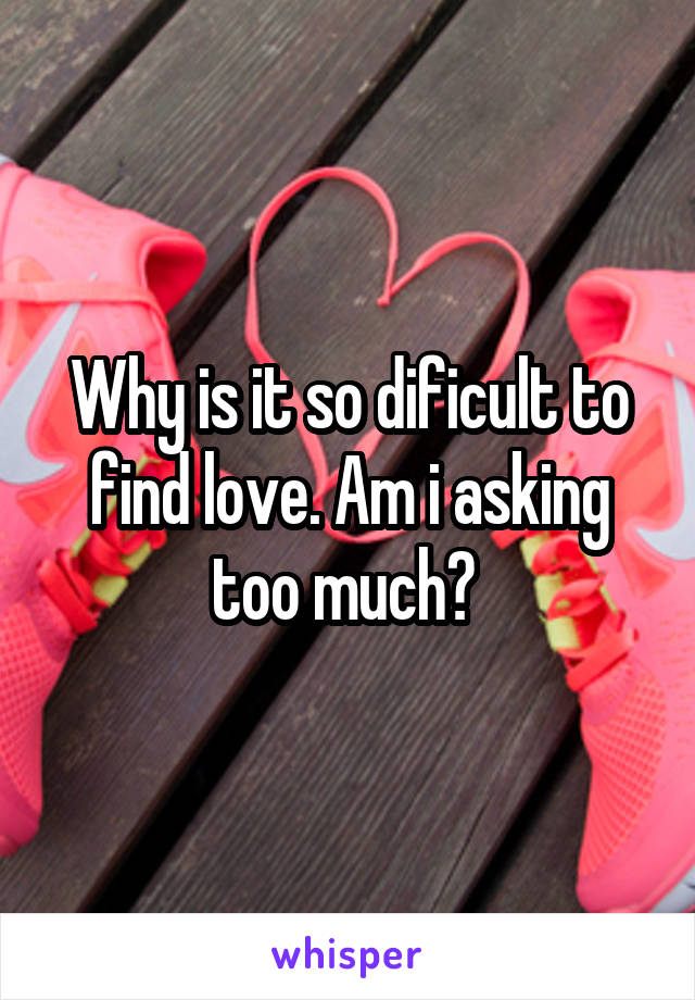 Why is it so dificult to find love. Am i asking too much? 