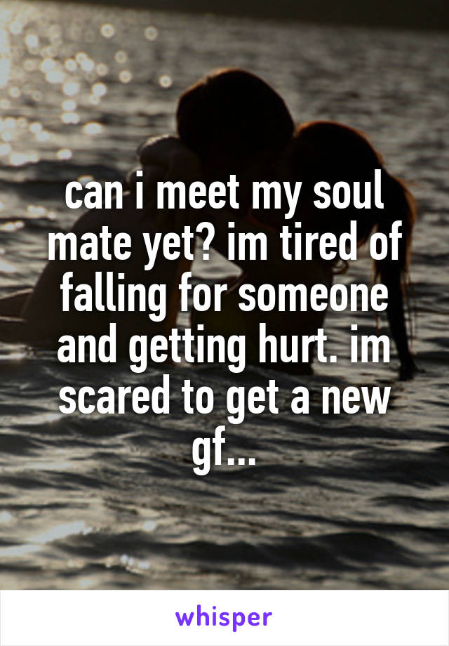 can i meet my soul mate yet? im tired of falling for someone and getting hurt. im scared to get a new gf...