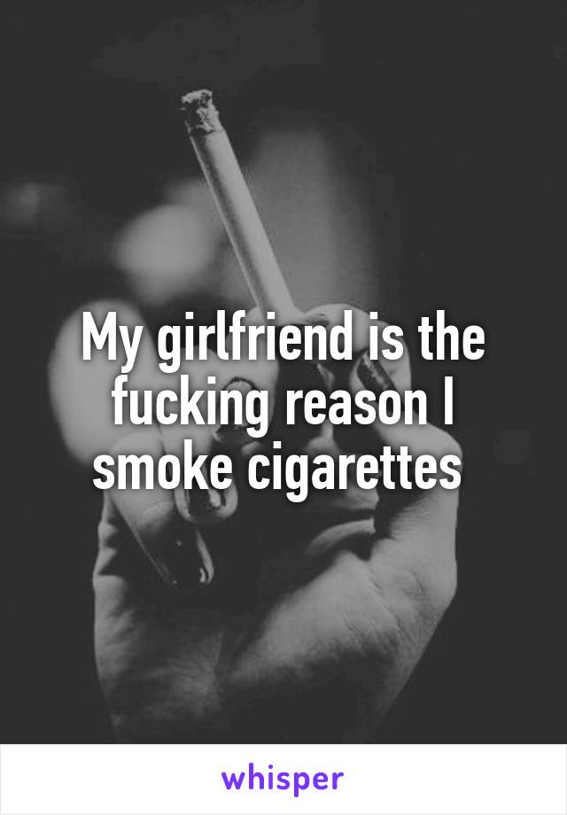 My girlfriend is the fucking reason I smoke cigarettes 