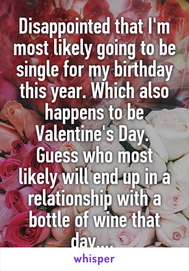 Disappointed that I'm most likely going to be single for my birthday this year. Which also happens to be Valentine's Day. 
Guess who most likely will end up in a relationship with a bottle of wine that day.... 