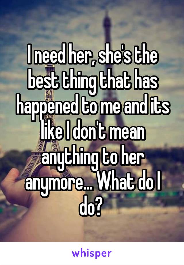 I need her, she's the best thing that has happened to me and its like I don't mean anything to her anymore... What do I do? 