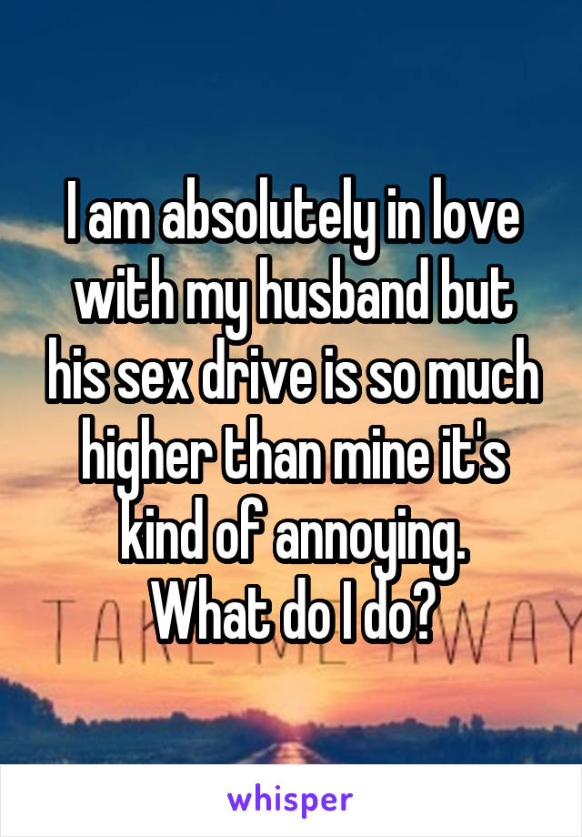 I am absolutely in love with my husband but his sex drive is so much higher than mine it's kind of annoying.
What do I do?