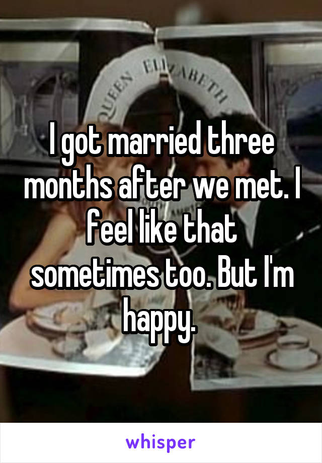 I got married three months after we met. I feel like that sometimes too. But I'm happy. 