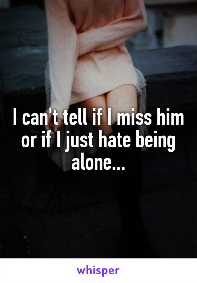 I can't tell if I miss him or if I just hate being alone...